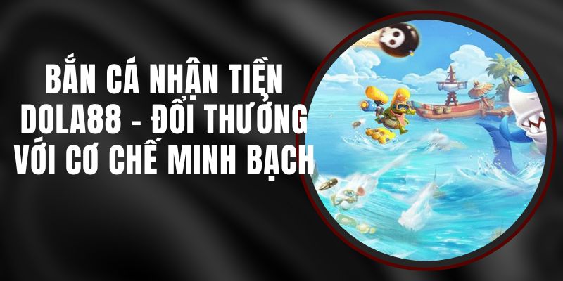 Bắn Cá Nhận Tiền DOLA88 - Đổi Thưởng Với Cơ Chế Minh Bạch